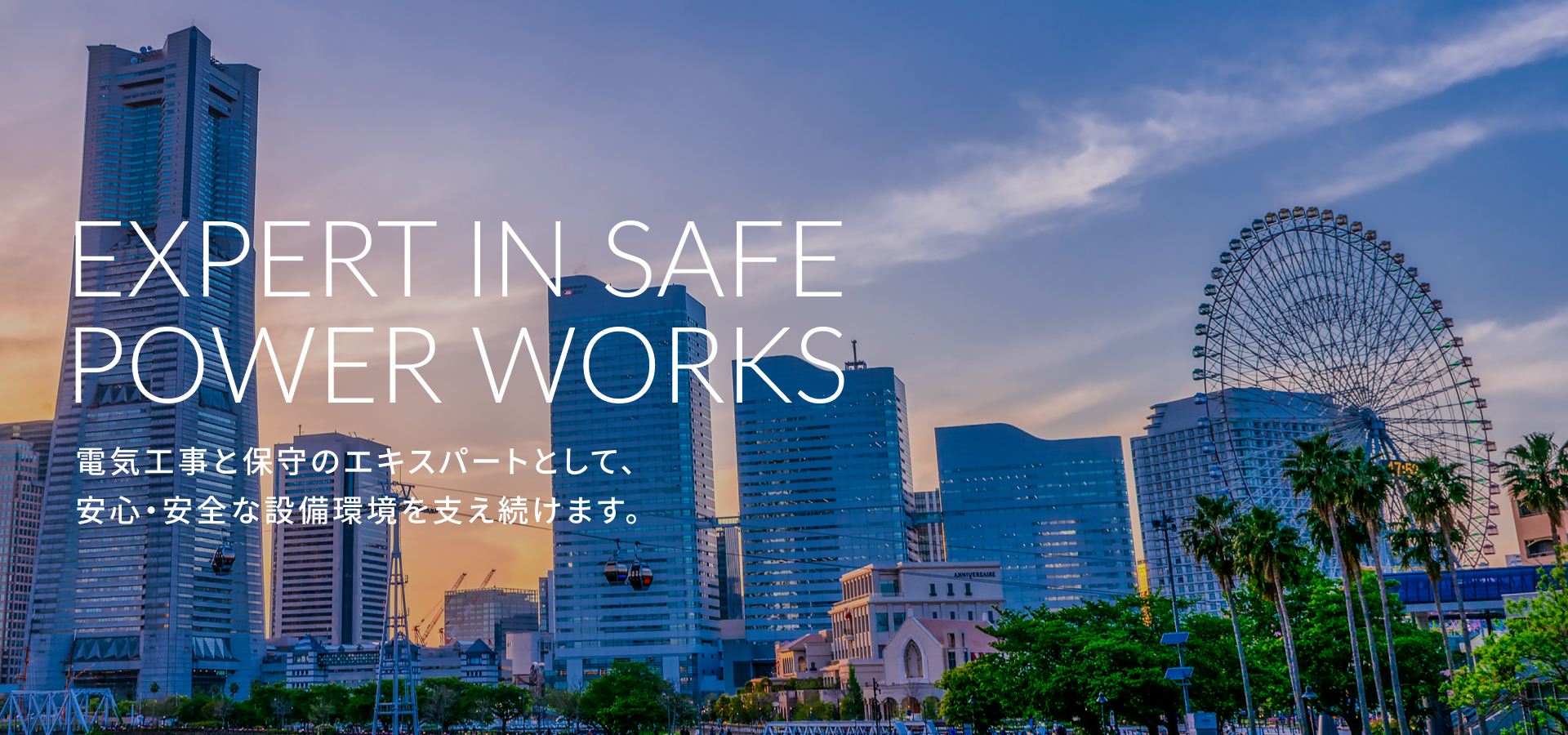 fv_01 EXPERT IN SAFE POWER WORKS 電気工事と保守のエキスパートとして、安心・安全な設備環境を支え続けます。